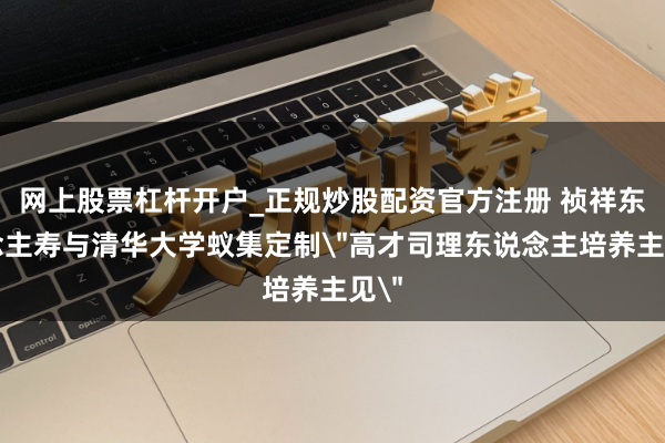 网上股票杠杆开户_正规炒股配资官方注册 祯祥东说念主寿与清华大学蚁集定制＂高才司理东说念主培养主见＂