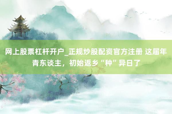 网上股票杠杆开户_正规炒股配资官方注册 这届年青东谈主，初始返乡“种”异日了