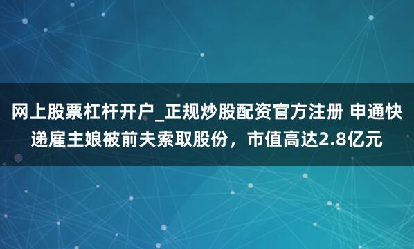 网上股票杠杆开户_正规炒股配资官方注册 申通快递雇主娘被前夫索取股份，市值高达2.8亿元