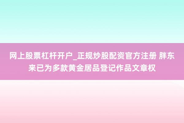 网上股票杠杆开户_正规炒股配资官方注册 胖东来已为多款黄金居品登记作品文章权