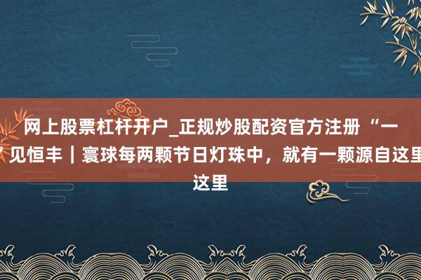 网上股票杠杆开户_正规炒股配资官方注册 “一”见恒丰｜寰球每两颗节日灯珠中，就有一颗源自这里