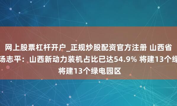 网上股票杠杆开户_正规炒股配资官方注册 山西省副省长汤志平：山西新动力装机占比已达54.9% 将建13个绿电园区
