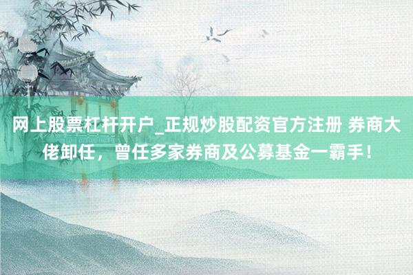 网上股票杠杆开户_正规炒股配资官方注册 券商大佬卸任，曾任多家券商及公募基金一霸手！