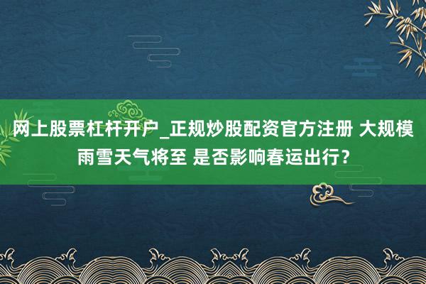 网上股票杠杆开户_正规炒股配资官方注册 大规模雨雪天气将至 是否影响春运出行？