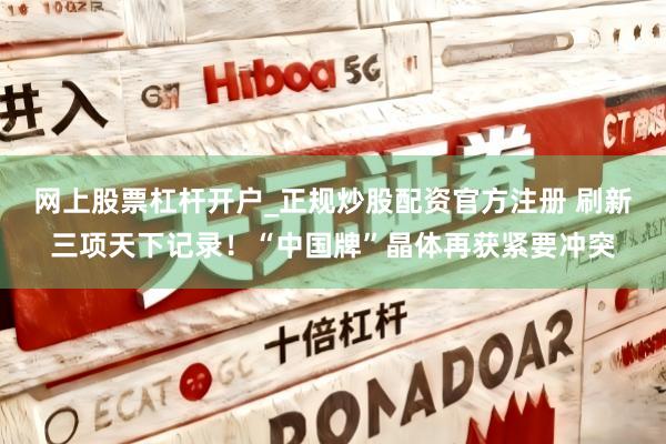 网上股票杠杆开户_正规炒股配资官方注册 刷新三项天下记录！“中国牌”晶体再获紧要冲突