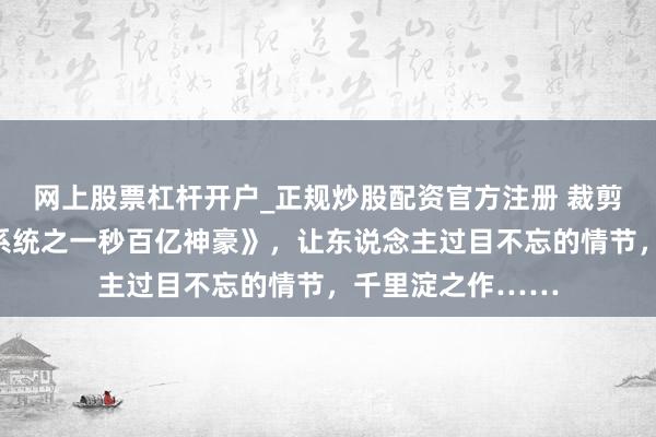 网上股票杠杆开户_正规炒股配资官方注册 裁剪精选《超等任务系统之一秒百亿神豪》，让东说念主过目不忘的情节，千里淀之作……