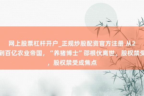 网上股票杠杆开户_正规炒股配资官方注册 从2万创业到百亿农业帝国，“养猪博士”邵根伙离世，股权禁受成焦点