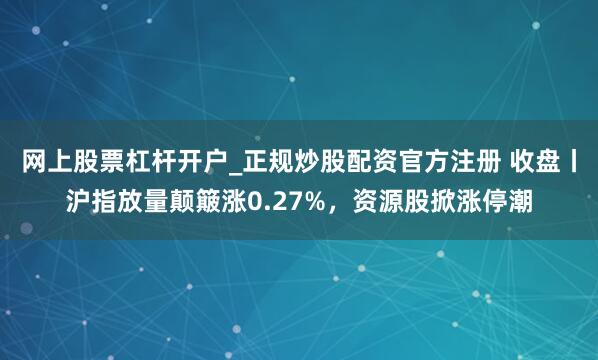 网上股票杠杆开户_正规炒股配资官方注册 收盘丨沪指放量颠簸涨0.27%，资源股掀涨停潮