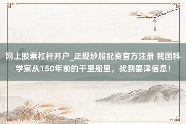 网上股票杠杆开户_正规炒股配资官方注册 我国科学家从150年前的千里船里，找到要津信息！