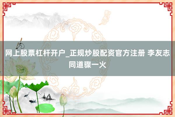 网上股票杠杆开户_正规炒股配资官方注册 李友志同道骤一火