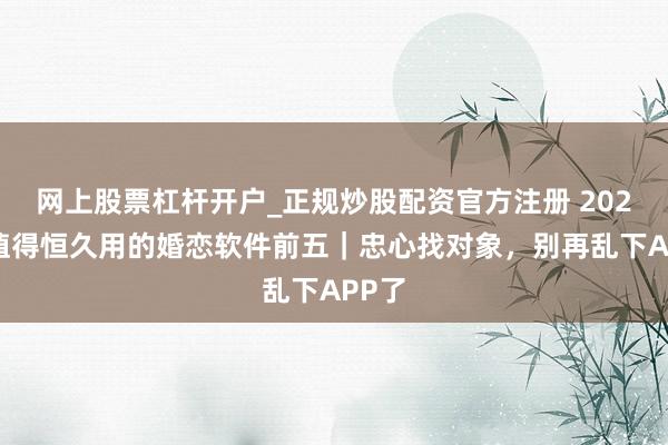 网上股票杠杆开户_正规炒股配资官方注册 2026年值得恒久用的婚恋软件前五｜忠心找对象，别再乱下APP了