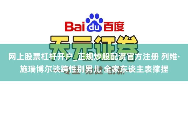 网上股票杠杆开户_正规炒股配资官方注册 列维·施瑞博尔谈跨性别男儿 全家东谈主表撑捏