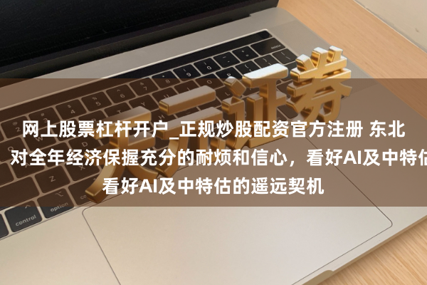 网上股票杠杆开户_正规炒股配资官方注册 东北证券李冠英：对全年经济保握充分的耐烦和信心，看好AI及中特估的遥远契机