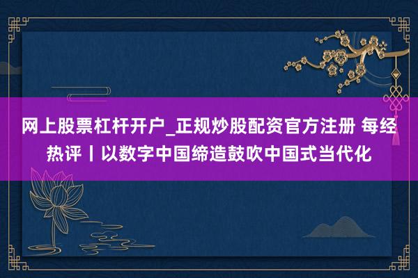 网上股票杠杆开户_正规炒股配资官方注册 每经热评丨以数字中国缔造鼓吹中国式当代化
