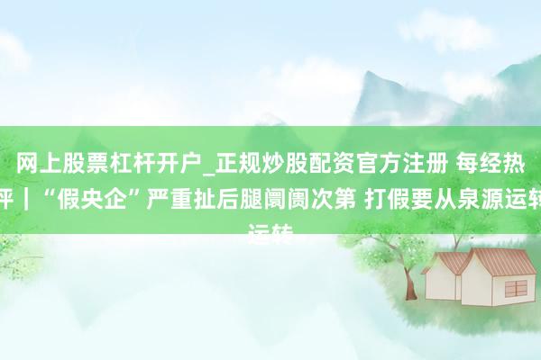 网上股票杠杆开户_正规炒股配资官方注册 每经热评｜“假央企”严重扯后腿阛阓次第 打假要从泉源运转