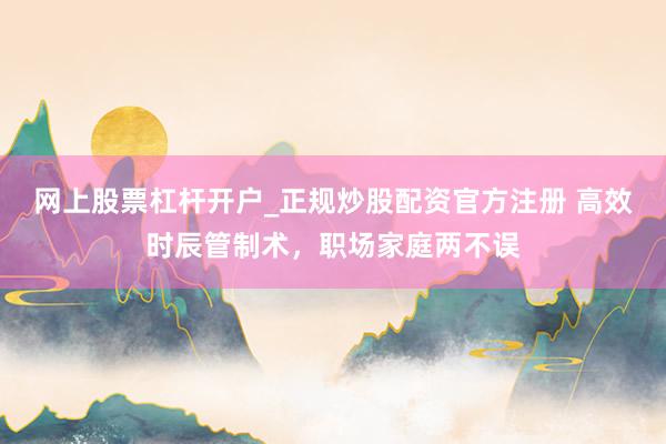 网上股票杠杆开户_正规炒股配资官方注册 高效时辰管制术,职场家庭两不误