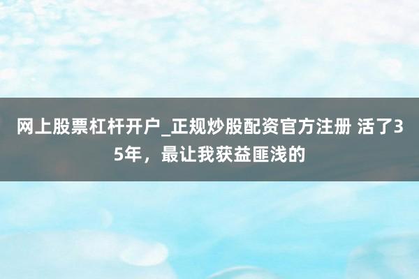 网上股票杠杆开户_正规炒股配资官方注册 活了35年，最让我获益匪浅的