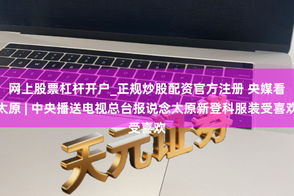 网上股票杠杆开户_正规炒股配资官方注册 央媒看太原 | 中央播送电视总台报说念太原新登科服装受喜欢