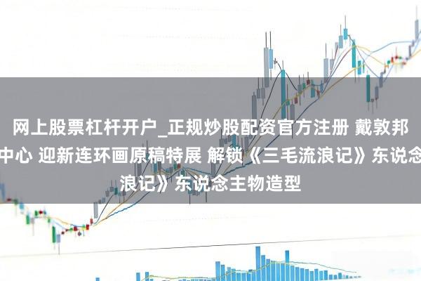 网上股票杠杆开户_正规炒股配资官方注册 戴敦邦艺术传播中心 迎新连环画原稿特展 解锁《三毛流浪记》东说念主物造型