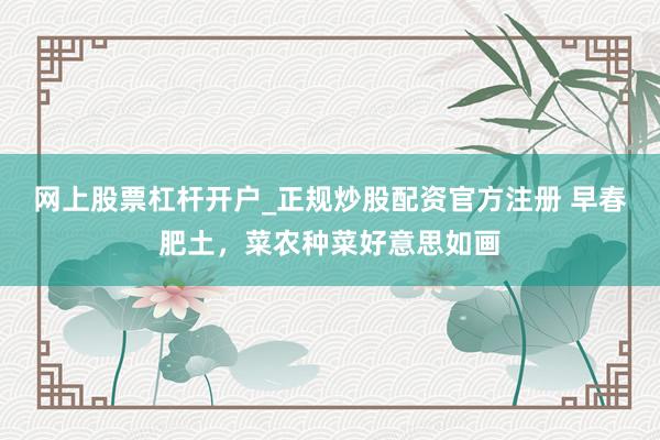 网上股票杠杆开户_正规炒股配资官方注册 早春肥土，菜农种菜好意思如画