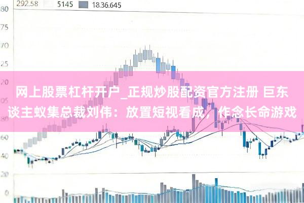 网上股票杠杆开户_正规炒股配资官方注册 巨东谈主蚁集总裁刘伟：放置短视看成，作念长命游戏