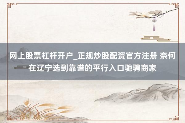 网上股票杠杆开户_正规炒股配资官方注册 奈何在辽宁选到靠谱的平行入口驰骋商家