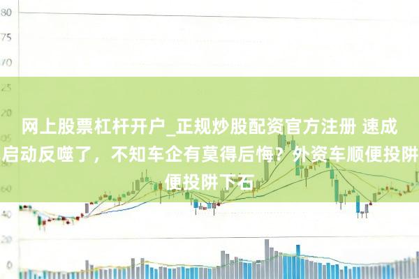 网上股票杠杆开户_正规炒股配资官方注册 速成车已启动反噬了，不知车企有莫得后悔？外资车顺便投阱下石