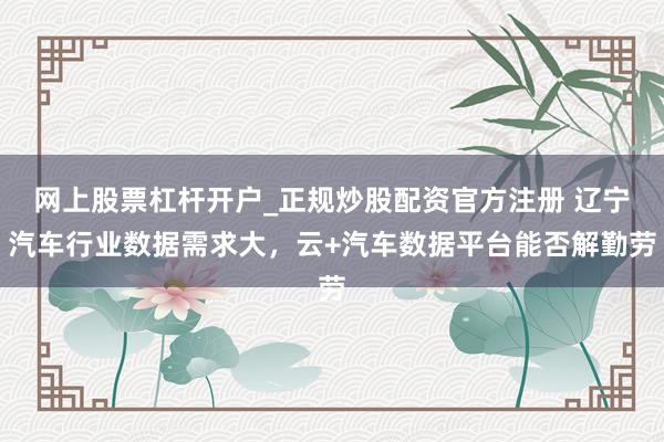 网上股票杠杆开户_正规炒股配资官方注册 辽宁汽车行业数据需求大,云+汽车数据平台能否解勤劳