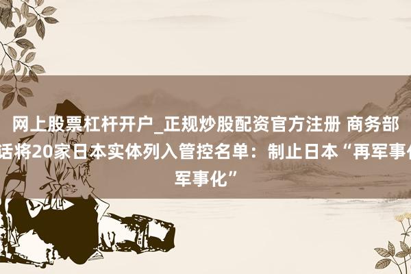 网上股票杠杆开户_正规炒股配资官方注册 商务部回话将20家日本实体列入管控名单：制止日本“再军事化”