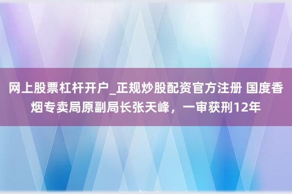 网上股票杠杆开户_正规炒股配资官方注册 国度香烟专卖局原副局长张天峰,一审获刑12年
